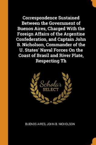 Cover of Correspondence Sustained Between the Government of Buenos Aires, Charged with the Foreign Affairs of the Argentine Confederation, and Captain John B. Nicholson, Commander of the U. States' Naval Forces on the Coast of Brasil and River Plate, Respecting Th