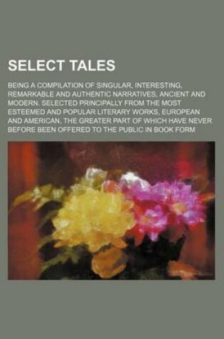 Cover of Select Tales; Being a Compilation of Singular, Interesting, Remarkable and Authentic Narratives, Ancient and Modern. Selected Principally from the Most Esteemed and Popular Literary Works, European and American, the Greater Part of Which Have Never Before