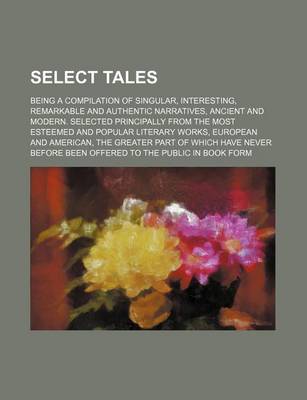 Book cover for Select Tales; Being a Compilation of Singular, Interesting, Remarkable and Authentic Narratives, Ancient and Modern. Selected Principally from the Most Esteemed and Popular Literary Works, European and American, the Greater Part of Which Have Never Before