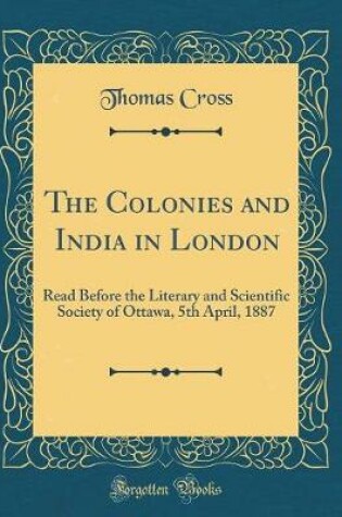 Cover of The Colonies and India in London: Read Before the Literary and Scientific Society of Ottawa, 5th April, 1887 (Classic Reprint)