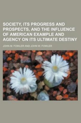 Cover of Society, Its Progress and Prospects, and the Influence of American Example and Agency on Its Ultimate Destiny