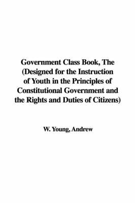 Book cover for Government Class Book, the (Designed for the Instruction of Youth in the Principles of Constitutional Government and the Rights and Duties of Citizens)