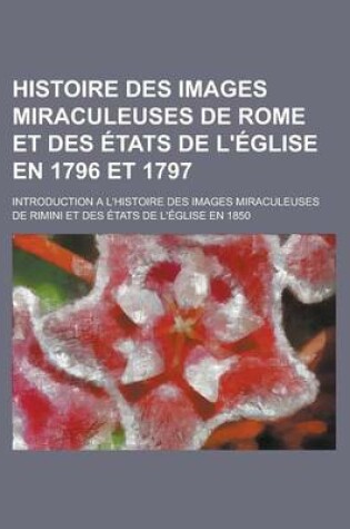 Cover of Histoire Des Images Miraculeuses de Rome Et Des Etats de L'Eglise En 1796 Et 1797; Introduction A L'Histoire Des Images Miraculeuses de Rimini Et Des