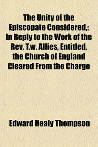 Cover of The Unity of the Episcopate Considered; In Reply to the Work of the REV. T.W. Allies, Entitled, the Church of England Cleared from the Charge