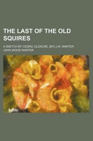 Cover of The Last of the Old Squires; A Sketch by Cedric Oldacre. [By] J.W. Warter