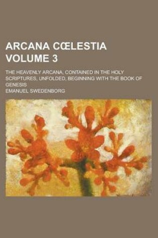 Cover of Arcana C Lestia; The Heavenly Arcana, Contained in the Holy Scriptures, Unfolded, Beginning with the Book of Genesis Volume 3