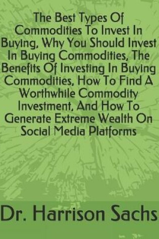 Cover of The Best Types Of Commodities To Invest In Buying, Why You Should Invest In Buying Commodities, The Benefits Of Investing In Buying Commodities, How To Find A Worthwhile Commodity Investment, And How To Generate Extreme Wealth On Social Media Platforms
