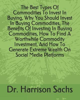 Book cover for The Best Types Of Commodities To Invest In Buying, Why You Should Invest In Buying Commodities, The Benefits Of Investing In Buying Commodities, How To Find A Worthwhile Commodity Investment, And How To Generate Extreme Wealth On Social Media Platforms