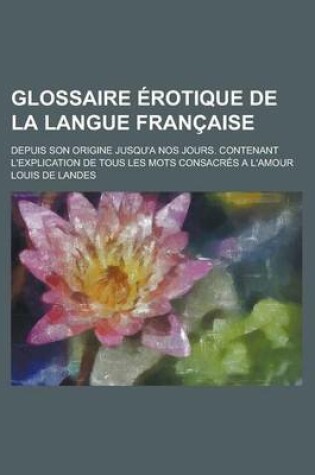 Cover of Glossaire Erotique de La Langue Francaise; Depuis Son Origine Jusqu'a Nos Jours. Contenant L'Explication de Tous Les Mots Consacres A L'Amour