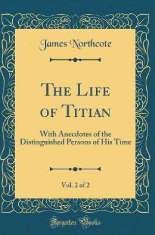 Cover of The Life of Titian, Vol. 2 of 2: With Anecdotes of the Distinguished Persons of His Time (Classic Reprint)