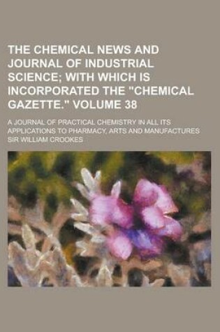 Cover of The Chemical News and Journal of Industrial Science; A Journal of Practical Chemistry in All Its Applications to Pharmacy, Arts and Manufactures Volum