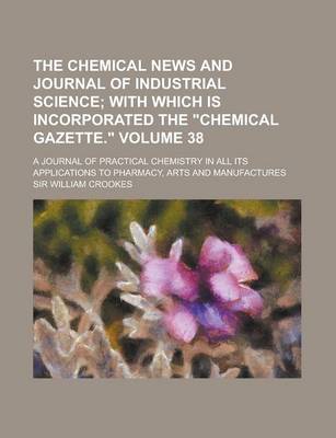 Book cover for The Chemical News and Journal of Industrial Science; A Journal of Practical Chemistry in All Its Applications to Pharmacy, Arts and Manufactures Volum