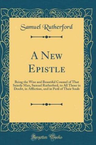 Cover of A New Epistle: Being the Wise and Beautiful Counsel of That Saintly Man, Samuel Rutherford, to All Those in Doubt, in Affliction, and in Peril of Their Souls (Classic Reprint)