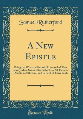 Book cover for A New Epistle: Being the Wise and Beautiful Counsel of That Saintly Man, Samuel Rutherford, to All Those in Doubt, in Affliction, and in Peril of Their Souls (Classic Reprint)