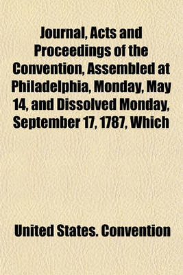 Book cover for Journal, Acts and Proceedings of the Convention, Assembled at Philadelphia, Monday, May 14, and Dissolved Monday, September 17, 1787, Which Formed the Constitution of the United States