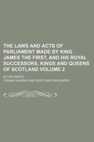 Cover of The Laws and Acts of Parliament Made by King James the First, and His Royal Successors, Kings and Queens of Scotland Volume 2; In Two Parts