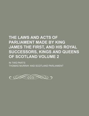 Book cover for The Laws and Acts of Parliament Made by King James the First, and His Royal Successors, Kings and Queens of Scotland Volume 2; In Two Parts