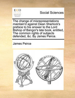 Book cover for The Change of Misrepresentations Maintain'd Against Dean Sherlock's Preface to His Answer to the Lord Bishop of Bangor's Late Book, Entitled, the Common Rights of Subjects Defended, &c. by James Peirce.