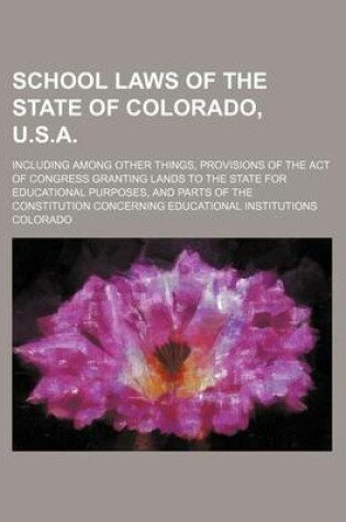 Cover of School Laws of the State of Colorado, U.S.A.; Including Among Other Things, Provisions of the Act of Congress Granting Lands to the State for Educational Purposes, and Parts of the Constitution Concerning Educational Institutions