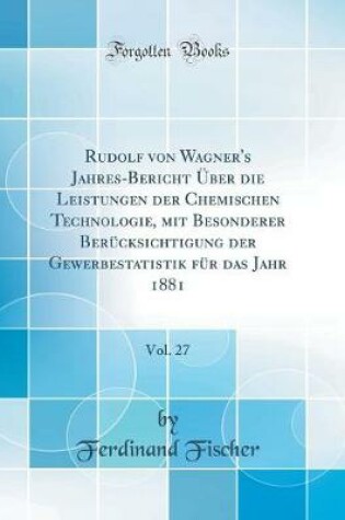 Cover of Rudolf von Wagner's Jahres-Bericht Über die Leistungen der Chemischen Technologie, mit Besonderer Berücksichtigung der Gewerbestatistik für das Jahr 1881, Vol. 27 (Classic Reprint)