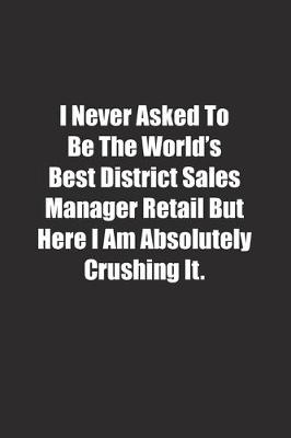 Book cover for I Never Asked To Be The World's Best District Sales Manager Retail But Here I Am Absolutely Crushing It.