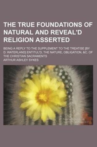 Cover of The True Foundations of Natural and Reveal'd Religion Asserted; Being a Reply to the Supplement to the Treatise [By D. Waterland] Entitul'd, the Nature, Obligation, &C. of the Christian Sacraments