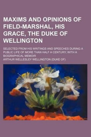 Cover of Maxims and Opinions of Field-Marshal, His Grace, the Duke of Wellington; Selected from His Writings and Speeches During a Public Life of More Than Half a Century with a Biographical Memoir