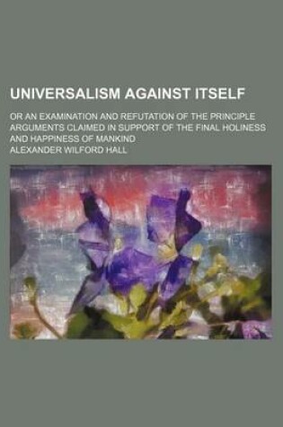 Cover of Universalism Against Itself; Or an Examination and Refutation of the Principle Arguments Claimed in Support of the Final Holiness and Happiness of Mankind