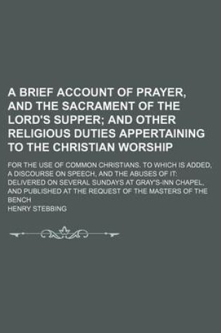 Cover of A Brief Account of Prayer, and the Sacrament of the Lord's Supper; And Other Religious Duties Appertaining to the Christian Worship. for the Use of Common Christians. to Which Is Added, a Discourse on Speech, and the Abuses of It Delivered on Several Sun