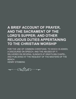 Book cover for A Brief Account of Prayer, and the Sacrament of the Lord's Supper; And Other Religious Duties Appertaining to the Christian Worship. for the Use of Common Christians. to Which Is Added, a Discourse on Speech, and the Abuses of It Delivered on Several Sun