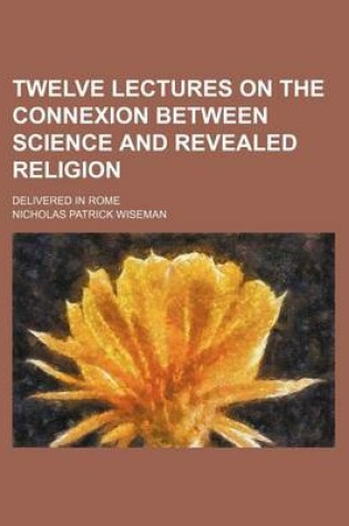 Cover of Twelve Lectures on the Connexion Between Science and Revealed Religion; Delivered in Rome