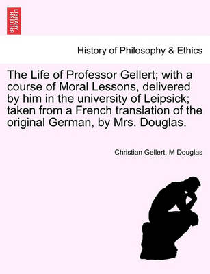 Book cover for The Life of Professor Gellert; With a Course of Moral Lessons, Delivered by Him in the University of Leipsick; Taken from a French Translation of the Original German, by Mrs. Douglas.