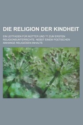 Cover of Die Religion Der Kindheit; Ein Leitfaden Fur Mutter Und Zum Ersten Religionsunterrichte. Nebst Einem Poetischen Anhange Religiosen Inhalts
