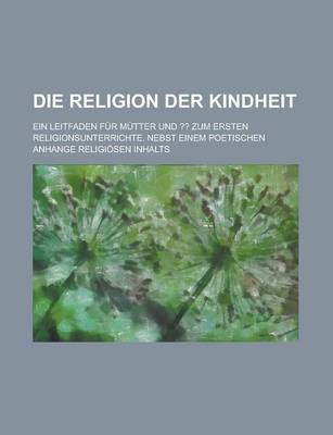 Book cover for Die Religion Der Kindheit; Ein Leitfaden Fur Mutter Und Zum Ersten Religionsunterrichte. Nebst Einem Poetischen Anhange Religiosen Inhalts