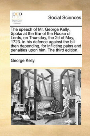 Cover of The Speech of Mr. George Kelly. Spoke at the Bar of the House of Lords, on Thursday, the 2D of May, 1723. in His Defence Against the Bill Then Depending, for Inflicting Pains and Penalties Upon Him. the Third Edition.
