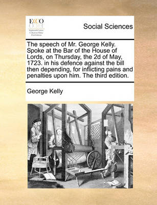 Book cover for The Speech of Mr. George Kelly. Spoke at the Bar of the House of Lords, on Thursday, the 2D of May, 1723. in His Defence Against the Bill Then Depending, for Inflicting Pains and Penalties Upon Him. the Third Edition.