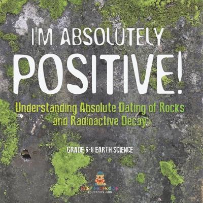 Cover of I'm Absolutely Positive! Understanding Absolute Dating of Rocks and Radioactive Decay Grade 6-8 Earth Science