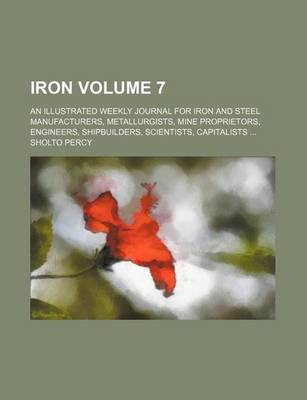 Book cover for Iron Volume 7; An Illustrated Weekly Journal for Iron and Steel Manufacturers, Metallurgists, Mine Proprietors, Engineers, Shipbuilders, Scientists, Capitalists ...