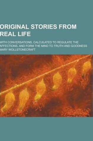 Cover of Original Stories from Real Life; With Conversations, Calculated to Regulate the Affections, and Form the Mind to Truth and Goodness