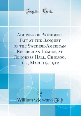 Book cover for Address of President Taft at the Banquet of the Swedish-American Republican League, at Congress Hall, Chicago, Ill., March 9, 1912 (Classic Reprint)