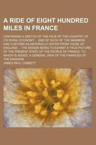 Cover of A Ride of Eight Hundred Miles in France; Containing a Sketch of the Face of the Country, of Its Rural Economy and of Such of the Manners and Customs as Materially Differ from Those of England the Design Being to Exhibit a True Picture of the Present State