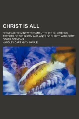 Cover of Christ Is All; Sermons from New Testament Texts on Various Aspects of the Glory and Work of Christ, with Some Other Sermons