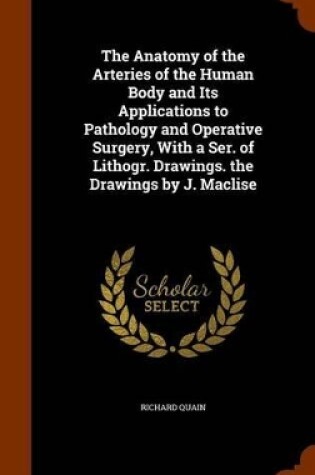 Cover of The Anatomy of the Arteries of the Human Body and Its Applications to Pathology and Operative Surgery, with a Ser. of Lithogr. Drawings. the Drawings by J. Maclise