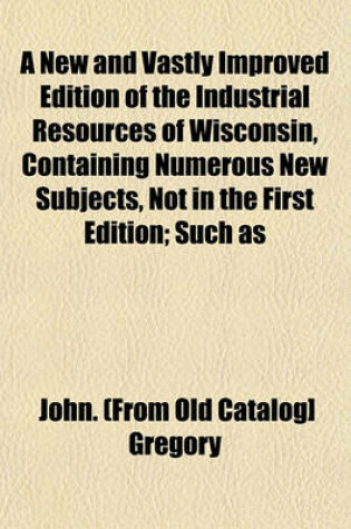 Cover of A New and Vastly Improved Edition of the Industrial Resources of Wisconsin, Containing Numerous New Subjects, Not in the First Edition; Such as