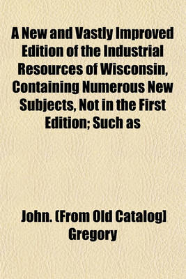 Book cover for A New and Vastly Improved Edition of the Industrial Resources of Wisconsin, Containing Numerous New Subjects, Not in the First Edition; Such as