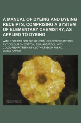 Cover of A Manual of Dyeing and Dyeing Receipts, Comprising a System of Elementary Chemistry, as Applied to Dyeing; With Receipts for the General Reader for Dyeing Any Colour on Cotton, Silk, and Wool, with Coloured Pattern of Cloth of Each Fabric