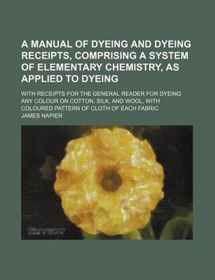 Book cover for A Manual of Dyeing and Dyeing Receipts, Comprising a System of Elementary Chemistry, as Applied to Dyeing; With Receipts for the General Reader for Dyeing Any Colour on Cotton, Silk, and Wool, with Coloured Pattern of Cloth of Each Fabric