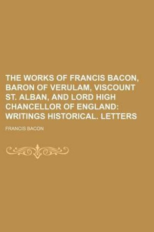 Cover of The Works of Francis Bacon, Baron of Verulam, Viscount St. Alban, and Lord High Chancellor of England Volume 5; Writings Historical. Letters