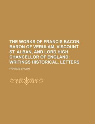 Book cover for The Works of Francis Bacon, Baron of Verulam, Viscount St. Alban, and Lord High Chancellor of England Volume 5; Writings Historical. Letters