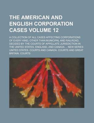 Book cover for The American and English Corporation Cases; A Collection of All Cases Affecting Corporations of Every Kind, Other Than Municipal and Railroad, Decided by the Courts of Appellate Jurisdiction in the United States, England, and Volume 12